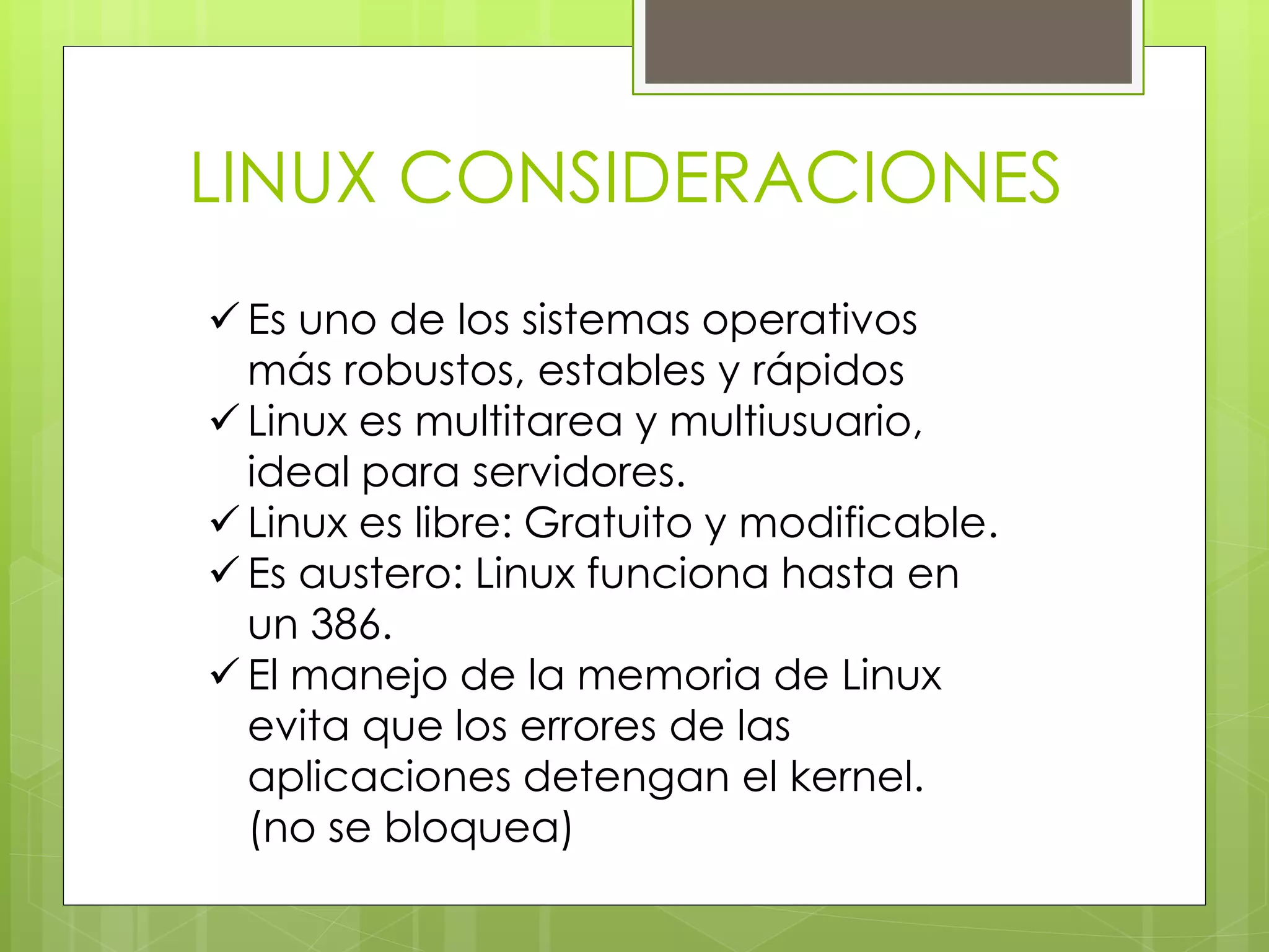 LINUX CONSIDERACIONES 
 Es uno de los sistemas operativos 
más robustos, estables y rápidos 
 Linux es multitarea y multiusuario, 
ideal para servidores. 
 Linux es libre: Gratuito y modificable. 
 Es austero: Linux funciona hasta en 
un 386. 
 El manejo de la memoria de Linux 
evita que los errores de las 
aplicaciones detengan el kernel. 
(no se bloquea) 
 