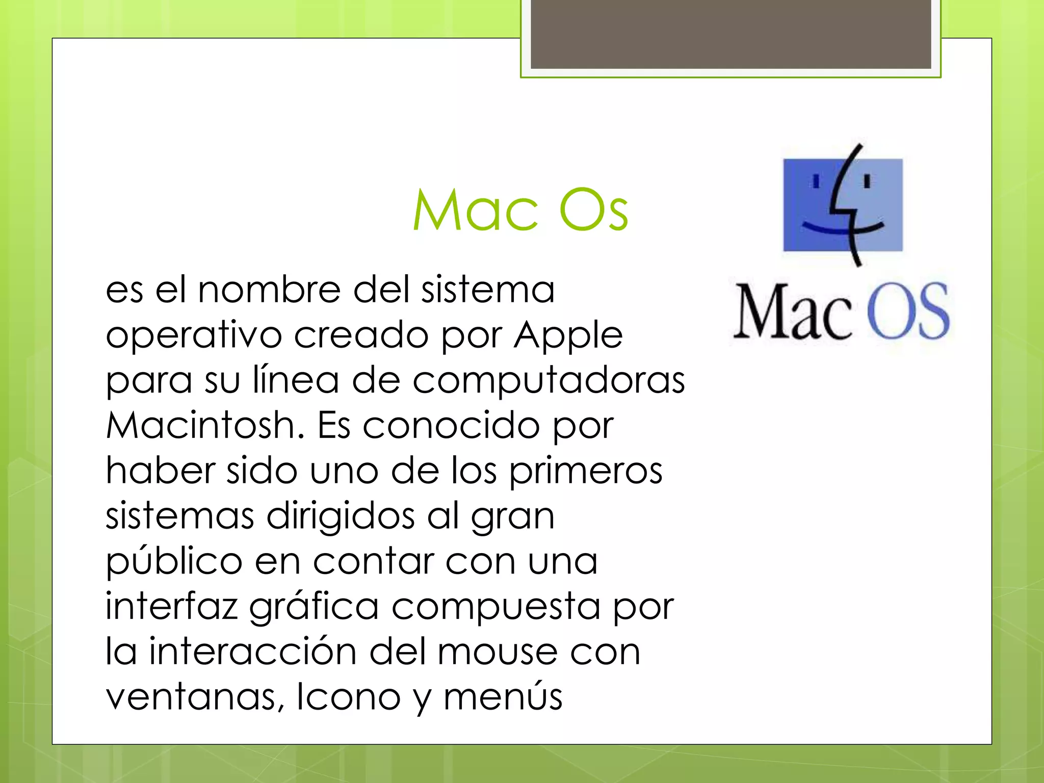 Mac Os 
es el nombre del sistema 
operativo creado por Apple 
para su línea de computadoras 
Macintosh. Es conocido por 
haber sido uno de los primeros 
sistemas dirigidos al gran 
público en contar con una 
interfaz gráfica compuesta por 
la interacción del mouse con 
ventanas, Icono y menús 
