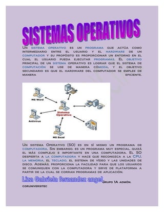 Un sistema operativo es un programa que actúa como
intermediario entre el usuario y el hardware de un
computador y su propósito es proporcionar un entorno en el
cual el usuario pueda ejecutar programas. El objetivo
principal de un sistema operativo es lograr que el sistema de
computación se use de manera cómoda, y el objetivo
secundario es que el hardware del computador se emplee de
manera                                               eficiente.




Un sistema Operativo (SO) es en sí mismo un programa de
computadora. Sin embargo, es un programa muy especial, quizá
el más complejo e importante en una computadora. El SO
despierta a la computadora y hace que reconozca a la CPU,
la memoria, el teclado, el sistema de vídeo y las unidades de
disco. Además, proporciona la facilidad para que los usuarios
se comuniquen con la computadora y sirve de plataforma a
partir de la cual se corran programas de aplicación.


                                          Grupo 1A admón.
coruniversitec
 