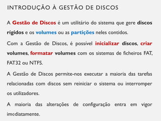 INTRODUÇÃO À GESTÃO DE DISCOS
A Gestão de Discos é um utilitário do sistema que gere discos
rígidos e os volumes ou as partições neles contidos.
Com a Gestão de Discos, é possível inicializar discos, criar
volumes, formatar volumes com os sistemas de ficheiros FAT,
FAT32 ou NTFS.
A Gestão de Discos permite-nos executar a maioria das tarefas
relacionadas com discos sem reiniciar o sistema ou interromper
os utilizadores.
A maioria das alterações de configuração entra em vigor
imediatamente.
10
 