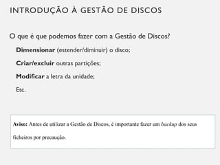 INTRODUÇÃO À GESTÃO DE DISCOS
O que é que podemos fazer com a Gestão de Discos?
Dimensionar (estender/diminuir) o disco;
Criar/excluir outras partições;
Modificar a letra da unidade;
Etc.
11
Aviso: Antes de utilizar a Gestão de Discos, é importante fazer um backup dos seus
ficheiros por precaução.
 