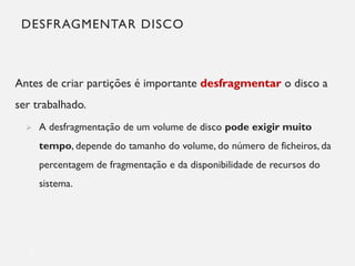 DESFRAGMENTAR DISCO
Antes de criar partições é importante desfragmentar o disco a
ser trabalhado.
➢ A desfragmentação de um volume de disco pode exigir muito
tempo, depende do tamanho do volume, do número de ficheiros, da
percentagem de fragmentação e da disponibilidade de recursos do
sistema.
12
 