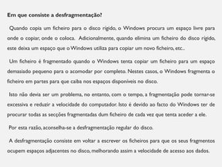Em que consiste a desfragmentação?
Quando copia um ficheiro para o disco rígido, o Windows procura um espaço livre para
onde o copiar, onde o coloca. Adicionalmente, quando elimina um ficheiro do disco rígido,
este deixa um espaço que o Windows utiliza para copiar um novo ficheiro, etc..
Um ficheiro é fragmentado quando o Windows tenta copiar um ficheiro para um espaço
demasiado pequeno para o acomodar por completo. Nestes casos, o Windows fragmenta o
ficheiro em partes para que caiba nos espaços disponíveis no disco.
Isto não devia ser um problema, no entanto, com o tempo, a fragmentação pode tornar-se
excessiva e reduzir a velocidade do computador. Isto é devido ao facto do Windows ter de
procurar todas as secções fragmentadas dum ficheiro de cada vez que tenta aceder a ele.
Por esta razão, aconselha-se a desfragmentação regular do disco.
A desfragmentação consiste em voltar a escrever os ficheiros para que os seus fragmentos
ocupem espaços adjacentes no disco, melhorando assim a velocidade de acesso aos dados.
13
 