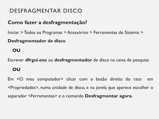DESFRAGMENTAR DISCO
Como fazer a desfragmentação?
Iniciar > Todos os Programas > Acessórios > Ferramentas do Sistema >
Desfragmentador de disco
OU
Escrever dfrgui.exe ou desfragmentador de disco na caixa de pesquisa
OU
Em <O meu computador> clicar com o botão direito do rato em
<Propriedades>, numa unidade de disco, e na janela que aparece escolher o
separador <Ferramentas> e o comando Desfragmentar agora.
14
 