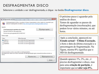 DESFRAGMENTAR DISCO
Selecione a unidade a ser desfragmentada, e clique no botão Desfragmentar disco.
15
O próximo passo é aguardar pela
análise do disco.
Temos de aguardar os passos de
desfragmentação (recolocação), que
podem levar vários minutos, ou até
horas.
Após a conclusão, aparecerá no
Estado actual > Última Execução,
a hora e data da última execução e a
percentagem de fragmentação. Na
figura, mostra 0% significa que o
HD foi desfragmentado.
Quando aparece 1%, 2%, etc., é
preciso desfragmentar o disco, mas
para uma criação de partição, é
importante que o valor seja 0%.
 