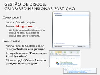 GESTÃO DE DISCOS:
CRIAR/REDIMENSIONAR PARTIÇÃO
Como aceder?
Iniciar > Caixa de pesquisa.
Escreva diskmgmt.msc
Ao digitar o comando, vai aparecer o
arquivo na caixa, basta clicar no
arquivo para abrir a ferramenta.
Em alternativa:
Abrir o Painel de Controle e clicar
na opção “Sistema e Segurança”.
Em seguida, vá até às “Ferramentas
Administrativas”
Clique na opção “Criar e formatar
partições do disco rígido”.
16
 