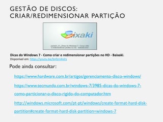 GESTÃO DE DISCOS:
CRIAR/REDIMENSIONAR PARTIÇÃO
Pode ainda consultar:
https://www.hardware.com.br/artigos/gerenciamento-disco-windows/
https://www.tecmundo.com.br/windows-7/3985-dicas-do-windows-7-
como-particionar-o-disco-rigido-do-computador.htm
http://windows.microsoft.com/pt-pt/windows/create-format-hard-disk-
partition#create-format-hard-disk-partition=windows-7
18
Dicas do Windows 7 - Como criar e redimensionar partições no HD - Baixaki.
Disponível em: https://youtu.be/bnfzrn4vlrs
 