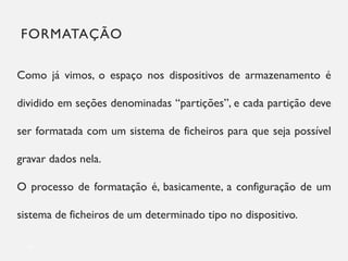 FORMATAÇÃO
19
Como já vimos, o espaço nos dispositivos de armazenamento é
dividido em seções denominadas “partições”, e cada partição deve
ser formatada com um sistema de ficheiros para que seja possível
gravar dados nela.
O processo de formatação é, basicamente, a configuração de um
sistema de ficheiros de um determinado tipo no dispositivo.
 
