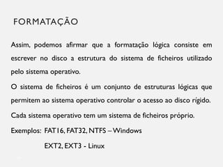 FORMATAÇÃO
20
Assim, podemos afirmar que a formatação lógica consiste em
escrever no disco a estrutura do sistema de ficheiros utilizado
pelo sistema operativo.
O sistema de ficheiros é um conjunto de estruturas lógicas que
permitem ao sistema operativo controlar o acesso ao disco rígido.
Cada sistema operativo tem um sistema de ficheiros próprio.
Exemplos: FAT16, FAT32, NTFS –Windows
EXT2, EXT3 - Linux
 