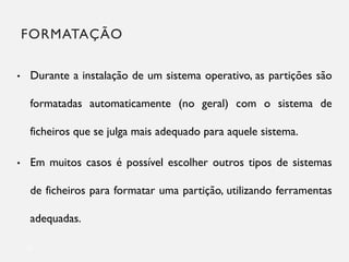 FORMATAÇÃO
22
• Durante a instalação de um sistema operativo, as partições são
formatadas automaticamente (no geral) com o sistema de
ficheiros que se julga mais adequado para aquele sistema.
• Em muitos casos é possível escolher outros tipos de sistemas
de ficheiros para formatar uma partição, utilizando ferramentas
adequadas.
 