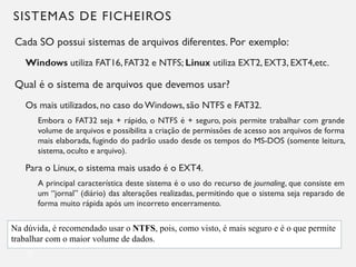 SISTEMAS DE FICHEIROS
Cada SO possui sistemas de arquivos diferentes. Por exemplo:
Windows utiliza FAT16, FAT32 e NTFS; Linux utiliza EXT2, EXT3, EXT4,etc.
Qual é o sistema de arquivos que devemos usar?
Os mais utilizados, no caso doWindows, são NTFS e FAT32.
Embora o FAT32 seja + rápido, o NTFS é + seguro, pois permite trabalhar com grande
volume de arquivos e possibilita a criação de permissões de acesso aos arquivos de forma
mais elaborada, fugindo do padrão usado desde os tempos do MS-DOS (somente leitura,
sistema, oculto e arquivo).
Para o Linux, o sistema mais usado é o EXT4.
A principal característica deste sistema é o uso do recurso de journaling, que consiste em
um “jornal” (diário) das alterações realizadas, permitindo que o sistema seja reparado de
forma muito rápida após um incorreto encerramento.
23
Na dúvida, é recomendado usar o NTFS, pois, como visto, é mais seguro e é o que permite
trabalhar com o maior volume de dados.
 
