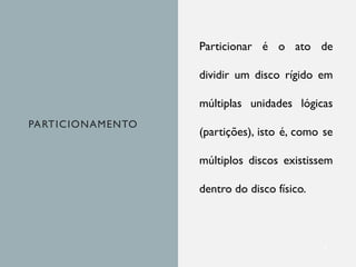 PARTICIONAMENTO
Particionar é o ato de
dividir um disco rígido em
múltiplas unidades lógicas
(partições), isto é, como se
múltiplos discos existissem
dentro do disco físico.
3
 