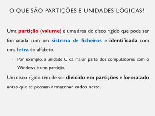 O QUE SÃO PARTIÇÕES E UNIDADES LÓGICAS?
Uma partição (volume) é uma área do disco rígido que pode ser
formatada com um sistema de ficheiros e identificada com
uma letra do alfabeto.
• Por exemplo, a unidade C da maior parte dos computadores com o
Windows é uma partição.
Um disco rígido tem de ser dividido em partições e formatado
antes que se possam armazenar dados neste.
4
 