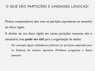O QUE SÃO PARTIÇÕES E UNIDADES LÓGICAS?
Muitos computadores têm uma só partição equivalente ao tamanho
do disco rígido.
A divisão de um disco rígido em várias partições menores não é
necessária, mas pode ser útil para a organização de dados.
• Por exemplo, alguns utilizadores preferem ter partições separadas para
os ficheiros do sistema operativo Windows, programas e dados
pessoais.
5
 
