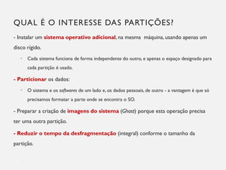 QUAL É O INTERESSE DAS PARTIÇÕES?
- Instalar um sistema operativo adicional, na mesma máquina, usando apenas um
disco rígido.
• Cada sistema funciona de forma independente do outro, e apenas o espaço designado para
cada partição é usado.
- Particionar os dados:
• O sistema e os softwares de um lado e, os dados pessoais, de outro - a vantagem é que só
precisamos formatar a parte onde se encontra o SO.
- Preparar a criação de imagens do sistema (Ghost) porque esta operação precisa
ter uma outra partição.
- Reduzir o tempo da desfragmentação (integral) conforme o tamanho da
partição.
6
 