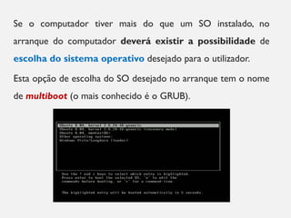 Se o computador tiver mais do que um SO instalado, no
arranque do computador deverá existir a possibilidade de
escolha do sistema operativo desejado para o utilizador.
Esta opção de escolha do SO desejado no arranque tem o nome
de multiboot (o mais conhecido é o GRUB).
7
 