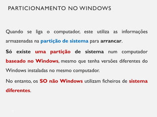 PARTICIONAMENTO NO WINDOWS
Quando se liga o computador, este utiliza as informações
armazenadas na partição de sistema para arrancar.
Só existe uma partição de sistema num computador
baseado no Windows, mesmo que tenha versões diferentes do
Windows instaladas no mesmo computador.
No entanto, os SO não Windows utilizam ficheiros de sistema
diferentes.
8
 