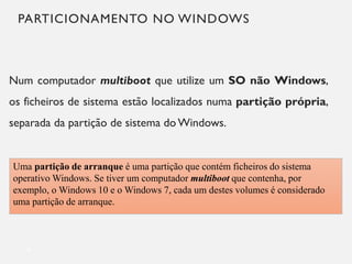 PARTICIONAMENTO NO WINDOWS
Num computador multiboot que utilize um SO não Windows,
os ficheiros de sistema estão localizados numa partição própria,
separada da partição de sistema do Windows.
9
Uma partição de arranque é uma partição que contém ficheiros do sistema
operativo Windows. Se tiver um computador multiboot que contenha, por
exemplo, o Windows 10 e o Windows 7, cada um destes volumes é considerado
uma partição de arranque.
 