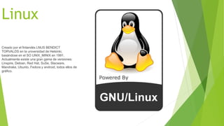 Linux 
Creado por el finlandés LNUS BENDICT 
TORVALDS en la universidad de Helsinki, 
basándose en el SO UNIX_MINIX en 1991. 
Actualmente existe una gran gama de versiones: 
Linspire, Debian, Red Hat, SuSe, Slacware, 
Mandrake, Ubunto, Fedora y android, todos ellos de 
gráfico. 
 