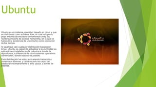 Ubuntu 
Ubunto es un sistema operativo basado en Linux y que 
se distribuye como software libre, el cual incluye su 
propi entorno de escritorio denominado unity. Su 
nombre proviene de la ética homónima, en la que se 
habla de la existencia de uno mismo como operación 
de los demás. 
Al igual que casi cualquier distribución basada en 
Linux, Ubuntu es capaz de actualizar a la vez todas las 
aplicaciones instaladas en la máquina a través de 
repositorios, a diferencia de otros sistemas operativos 
comerciales, donde esto no es posible. 
Esta distribución ha sido y está siendo traducida a 
numerosos idiomas, y cada usuario es capaz de 
colaborar voluntariamente a esta causa, a través de 
Internet. 
 