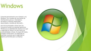 Windows 
Conocido generalmente cono windows o ms 
Windows, es el nombre de una familia de 
distribuciones para pc, Smartphone, 
servidores y sistemas empotrados, 
desarrollado y vendido por Microsoft,. 
Una de las principales críticas que con 
frecuencia reciben los sistemas operativos 
Windows es la debilidad del sistema en lo que 
a seguridad se refiere y el alto índice de 
vulnerabilidades críticas. El propio Bill Gates, 
fundador de Microsoft, ha asegurado en 
repetidas ocasiones que la seguridad es 
objetivo primordial para su empresa 
 