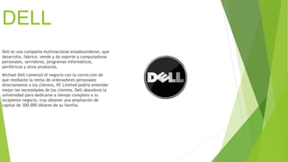 DELL 
Dell es una compañía multinacional estadounidense, que 
desarrolla, fabrica, vende y da soporte a computadoras 
personales, servidores, programas informáticos, 
periféricos y otros productos. 
Michael Dell comenzó el negocio con la convicción de 
que mediante la venta de ordenadores personales 
directamente a los clientes, PC Limited podría entender 
mejor las necesidades de los clientes. Dell abandonó la 
universidad para dedicarse a tiempo completo a su 
incipiente negocio, tras obtener una ampliación de 
capital de 300.000 dólares de su familia. 
