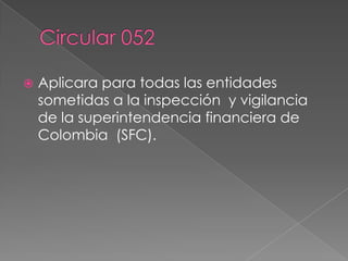 Circular 052	Aplicara para todas las entidades sometidas a la inspección  y vigilancia de la superintendencia financiera de Colombia  (SFC).