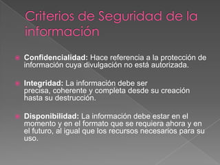 Criterios de Seguridad de la información Confidencialidad: Hace referencia a la protección de información cuya divulgación no está autorizada.Integridad: La información debe ser precisa, coherente y completa desde su creación hasta su destrucción. Disponibilidad: La información debe estar en el momento y en el formato que se requiera ahora y en el futuro, al igual que los recursos necesarios para su uso.  