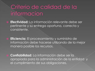 Criterio de calidad de IainformacionEfectividad: La información relevante debe ser pertinente y su entrega oportuna, correcta y consistente.Eficiencia: El procesamiento y suministro de información debe hacerse utilizando de la mejor manera posible los recursos. Confiabilidad: La información debe ser la apropiada para la administración de la entidad y el cumplimiento de sus obligaciones.