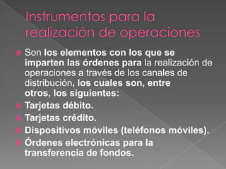 Instrumentos para la realización de operacionesSon los elementos con los que se imparten las órdenes para la realización de operaciones a través de los canales de distribución, los cuales son, entre otros, los siguientes:Tarjetas débito.Tarjetas crédito.Dispositivos móviles (teléfonos móviles).Órdenes electrónicas para la transferencia de fondos.