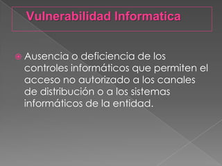 Vulnerabilidad InformaticaAusencia o deficiencia de los controles informáticos que permiten el acceso no autorizado a los canales de distribución o a los sistemas informáticos de la entidad.