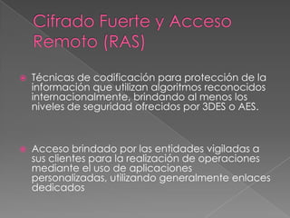 Cifrado Fuerte y Acceso Remoto (RAS) Técnicas de codificación para protección de la información que utilizan algoritmos reconocidos internacionalmente, brindando al menos los niveles de seguridad ofrecidos por 3DES o AES.  Acceso brindado por las entidades vigiladas a sus clientes para la realización de operaciones mediante el uso de aplicaciones personalizadas, utilizando generalmente enlaces dedicados