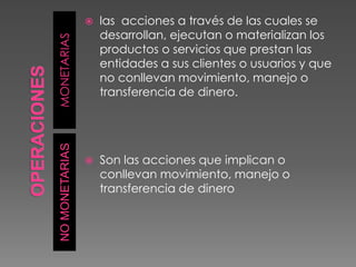 OPERACIONESMONETARIASNO MONETARIASlas  acciones a través de las cuales se desarrollan, ejecutan o materializan los productos o servicios que prestan las entidades a sus clientes o usuarios y que no conllevan movimiento, manejo o transferencia de dinero.Son las acciones que implican o conllevan movimiento, manejo o transferencia de dinero
