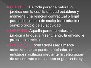 CLIENTE : Es toda persona natural o jurídica con la cual la entidad establece y mantiene una relación contractual o legal para el suministro de cualquier producto o servicio propio de su actividad.USUARIO :Aquella persona natural o jurídica a la que, sin ser cliente, la entidad le presta un servicio.PRODUCTO: operaciones legalmente autorizadas que pueden adelantar las entidades vigiladas mediante la celebración de un contrato o que tienen origen en la ley.