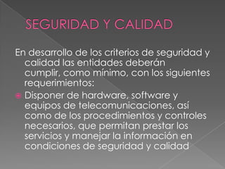 SEGURIDAD Y CALIDADEn desarrollo de los criterios de seguridad y calidad las entidades deberán cumplir, como mínimo, con los siguientes requerimientos:Disponer de hardware, software y equipos de telecomunicaciones, así como de los procedimientos y controles necesarios, que permitan prestar los servicios y manejar la información en condiciones de seguridad y calidad