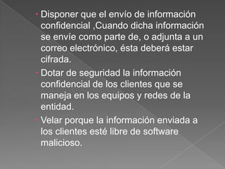 Disponer que el envío de información confidencial ,Cuando dicha información se envíe como parte de, o adjunta a un correo electrónico, ésta deberá estar cifrada. Dotar de seguridad la información confidencial de los clientes que se maneja en los equipos y redes de la entidad.Velar porque la información enviada a los clientes esté libre de software malicioso.