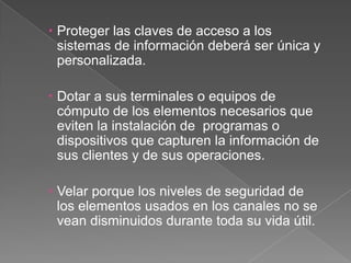 Proteger las claves de acceso a los sistemas de información deberá ser única y personalizada.Dotar a sus terminales o equipos de cómputo de los elementos necesarios que eviten la instalación de  programas o dispositivos que capturen la información de sus clientes y de sus operaciones. Velar porque los niveles de seguridad de los elementos usados en los canales no se vean disminuidos durante toda su vida útil.