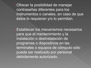 Ofrecer la posibilidad de manejar contraseñas diferentes para los instrumentos o canales, en caso de que éstos lo requieran y/o lo permitan.Establecer los mecanismos necesarios para que el mantenimiento y la instalación o desinstalación de programas o dispositivos en las terminales o equipos de cómputo sólo pueda ser realizado por personal debidamente autorizado.