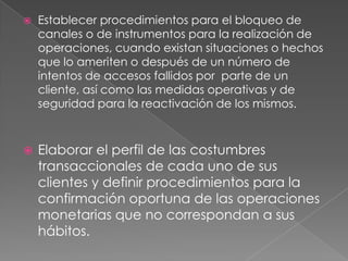 Establecer procedimientos para el bloqueo de canales o de instrumentos para la realización de operaciones, cuando existan situaciones o hechos que lo ameriten o después de un número de intentos de accesos fallidos por  parte de un cliente, así como las medidas operativas y de seguridad para la reactivación de los mismos.Elaborar el perfil de las costumbres transaccionales de cada uno de sus clientes y definir procedimientos para la confirmación oportuna de las operaciones monetarias que no correspondan a sus hábitos.