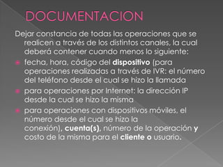 DOCUMENTACIONDejar constancia de todas las operaciones que se realicen a través de los distintos canales, la cual deberá contener cuando menos lo siguiente: fecha, hora, código del dispositivo (para operaciones realizadas a través de IVR: el número del teléfono desde el cual se hizo la llamada