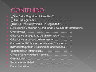 CONTENIDO¿Qué Es La Seguridad Informática? . . . . . . . . . . . . ¿Qué Es Seguridad? . . . . . . . . . . . . . . . . . . . . . . . . ¿Qué Es Una Herramienta De Seguridad? . . . . . . . .Definiciones y criterios de seguridad y calidad de informaciónCircular 052……………………………………………..Criterios de la seguridad de la información………….Criterios de la calidad de información………………..Canales de distribución de servicios financieros……Instrumento para la utilización de operaciones……..Vulnerabilidad informática……………………………..Cifrado fuerte y Acceso Remoto………………………Operaciones…………………………………………….Seguridad y calidad…………………………………….Documentación………………………………………….
