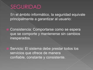 SEGURIDADEn el ámbito informático, la seguridad equivale principalmente a garantizar al usuario:Consistencia: Comportarse como se espera que se comporte y mantenerse sin cambios  inesperados.Servicio: El sistema debe prestar todos los servicios que ofrece de manera confiable, constante y consistente.