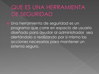 QUE ES UNA HERRAMIENTA DE SEGURIDADUna herramienta de seguridad es un programa que corre en espacio de usuario diseñado para ayudar al administrador  sea  alertándolo o realizando por si mismo las acciones necesarias para mantener un sistema seguro.