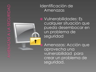 AMENAZAS A LA SEGURIDADIdentificación de AmenazasVulnerabilidades: Es cualquier situación que pueda desembocar en un problema de seguridadAmenazas: Acción que aprovecha una vulnerabilidad  para crear un problema de seguridad.