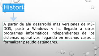 Historia
A partir de ahí desarrolló mas versiones de MS-
DOS, pasó a Windows y ha llegado a otros
programas informáticos independientes de los
sistemas operativos llegando en muchos casos a
formalizar pseudo estándares.
 