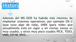 Historia
Además del MS-DOS ha habido más intentos de
implantar sistemas operativos, por ejemplo OS/2
(que tuvo algo de vida), UNIX (para redes que
actualmente está en vigor y en ciertas zonas es
muy usado), y otros muy poco usados PICK, TESO,
VMS, CP/M, MVS...
 