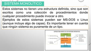 SISTEMA MONOLÍTICO
Estos sistemas no tienen una estructura definida, sino que son
escritos como una colección de procedimientos donde
cualquier procedimiento puede invocar a otro.
Ejemplos de estos sistemas pueden ser MS-DOS o Linux
(aunque incluye algo de capas). Es importante tener en cuenta
que ningún sistema es puramente de un tipo.
 