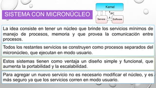 SISTEMA CON MICRONÚCLEO
La idea consiste en tener un núcleo que brinde los servicios mínimos de
manejo de procesos, memoria y que provea la comunicación entre
procesos.
Para agregar un nuevo servicio no es necesario modificar el núcleo, y es
más seguro ya que los servicios corren en modo usuario.
Todos los restantes servicios se construyen como procesos separados del
micronúcleo, que ejecutan en modo usuario.
Estos sistemas tienen como ventaja un diseño simple y funcional, que
aumenta la portabilidad y la escalabilidad.
 