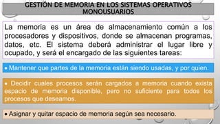 GESTIÓN DE MEMORIA EN LOS SISTEMAS OPERATIVOS
MONOUSUARIOS
La memoria es un área de almacenamiento común a los
procesadores y dispositivos, donde se almacenan programas,
datos, etc. El sistema deberá administrar el lugar libre y
ocupado, y será el encargado de las siguientes tareas:
 Asignar y quitar espacio de memoria según sea necesario.
 Mantener que partes de la memoria están siendo usadas, y por quien.
 Decidir cuales procesos serán cargados a memoria cuando exista
espacio de memoria disponible, pero no suficiente para todos los
procesos que deseamos.
 