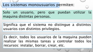Los sistemas monousuarios permiten:
Solo un usuario, pero que puedan utilizar la
maquina distintas personas.
Significa que el sistema no distingue a distintos
usuarios con distintos privilegios.
Es decir, todos los usuarios de la maquina pueden
realizar las mismas tareas y controlar todos los
recursos: instalar, borrar, crear, etc.
 